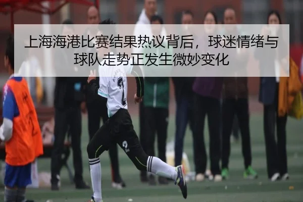 上海海港比赛结果热议背后，球迷情绪与球队走势正发生微妙变化 | kaiyun